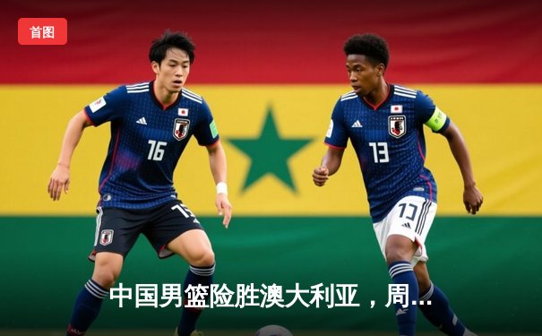 中国男篮险胜澳大利亚，周琦24+15统治内线，赵睿关键三分锁定胜局