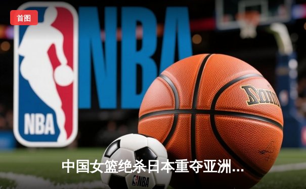 中国女篮绝杀日本重夺亚洲杯，韩旭23+15荣膺MVP