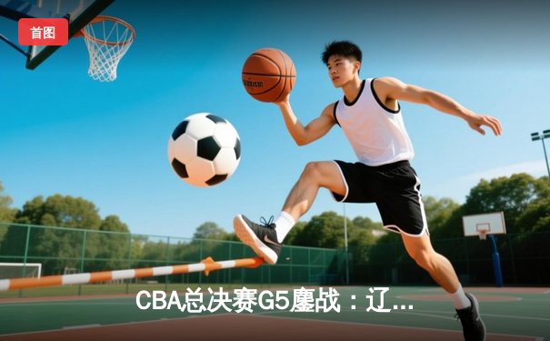CBA总决赛G5鏖战：辽宁本钢加时逆转广东宏远 成功卫冕总冠军