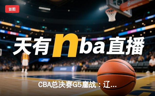 CBA总决赛G5鏖战：辽宁本钢加时逆转广东宏远 成功卫冕总冠军