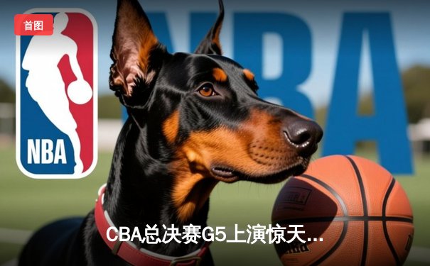 CBA总决赛G5上演惊天逆转 辽宁本钢加时险胜广东宏远夺队史第四冠