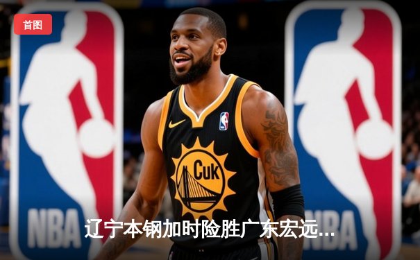 辽宁本钢加时险胜广东宏远，赵继伟独揽35分助球队豪取十连胜